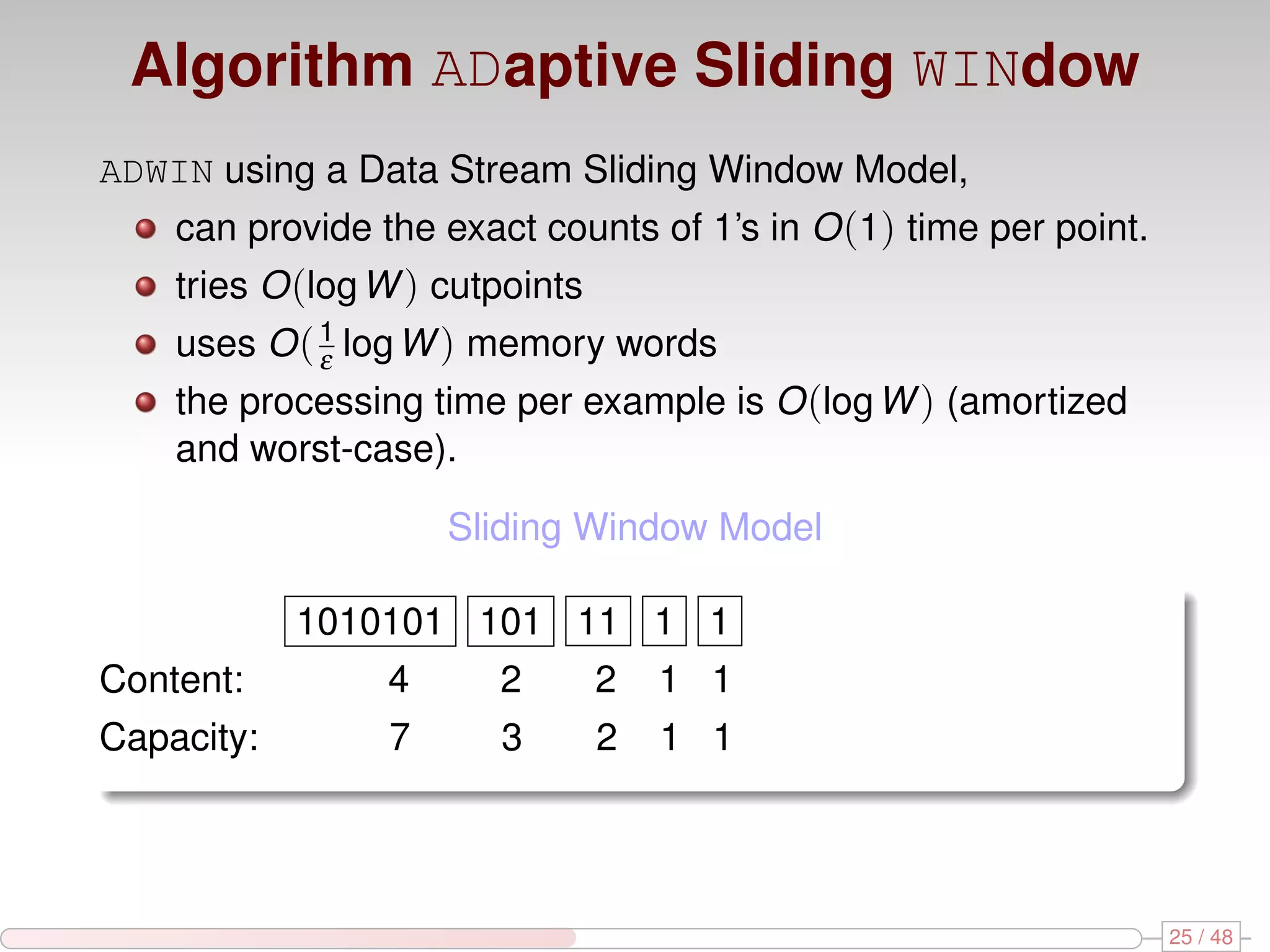 Algorithm ADaptive Sliding WINdow ADWIN using a Data Stream Sliding Window Model, can provide the exact counts of 1’s in O (1) time per point. tries O (log W ) cutpoints uses O ( 1 log W ) memory words ε the processing time per example is O (log W ) (amortized and worst-case). Sliding Window Model 1010101 101 11 1 1 Content: 4 2 2 1 1 Capacity: 7 3 2 1 1 25 / 48 