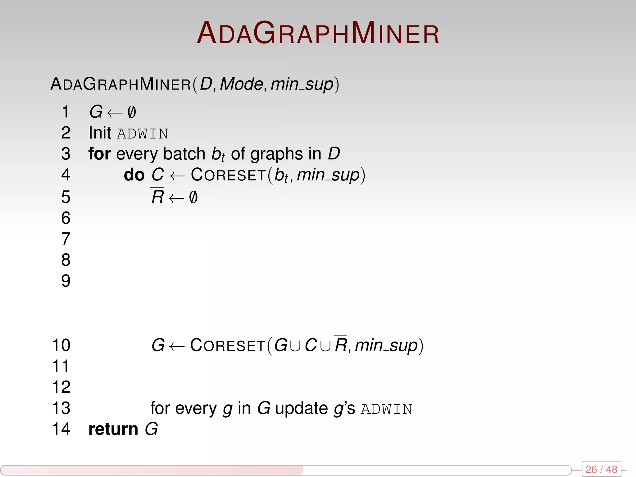 A DAG RAPH M INER A DAG RAPH M INER (D, Mode, min sup ) 1 G←0 / 2 Init ADWIN 3 for every batch bt of graphs in D 4 do C ← C ORESET (bt , min sup ) 5 R←0 / 6 7 8 9 10 G ← C ORESET (G ∪ C ∪ R, min sup ) 11 12 13 for every g in G update g’s ADWIN 14 return G 26 / 48 