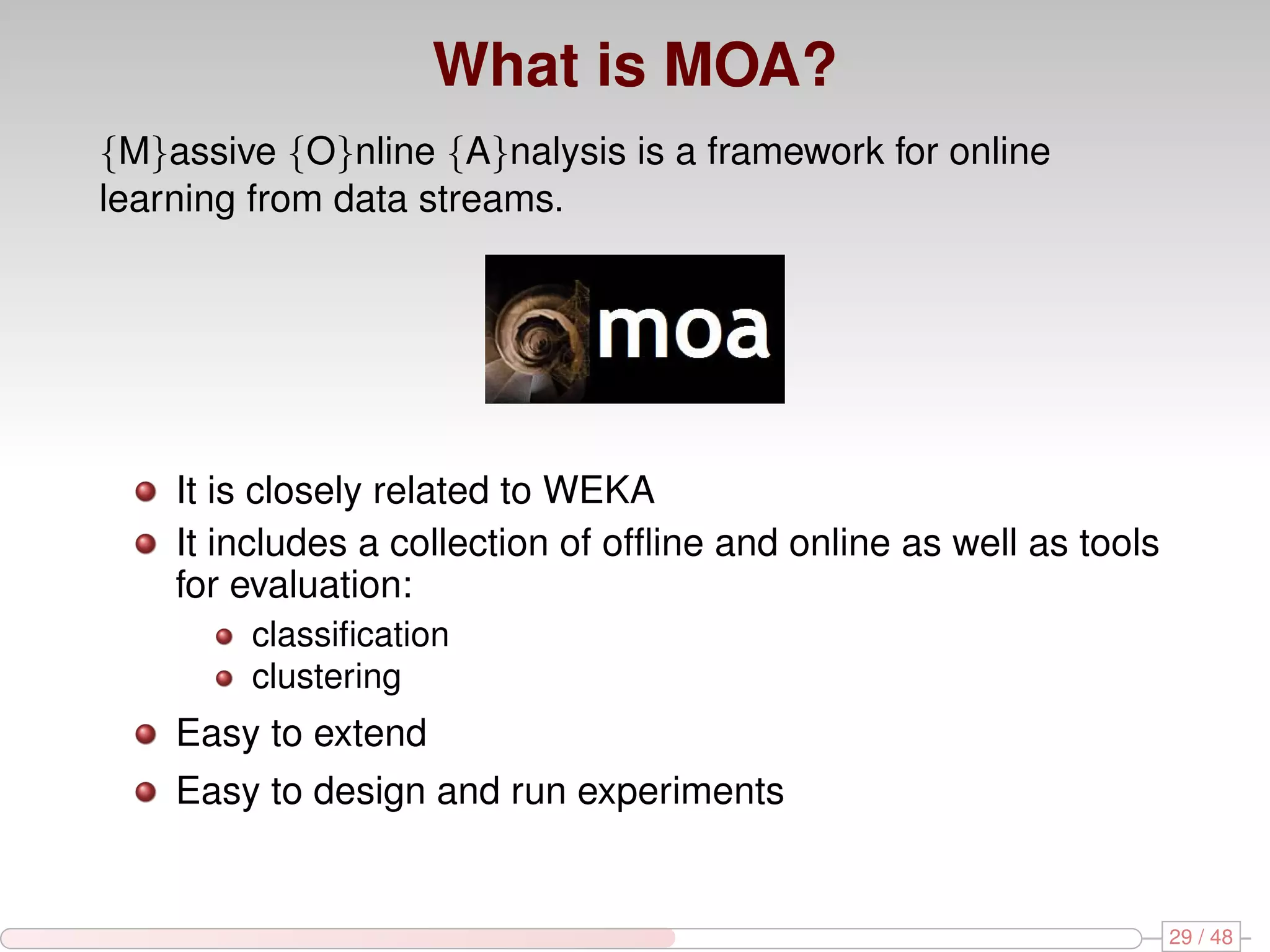 What is MOA? {M}assive {O}nline {A}nalysis is a framework for online learning from data streams. It is closely related to WEKA It includes a collection of ofﬂine and online as well as tools for evaluation: classiﬁcation clustering Easy to extend Easy to design and run experiments 29 / 48 