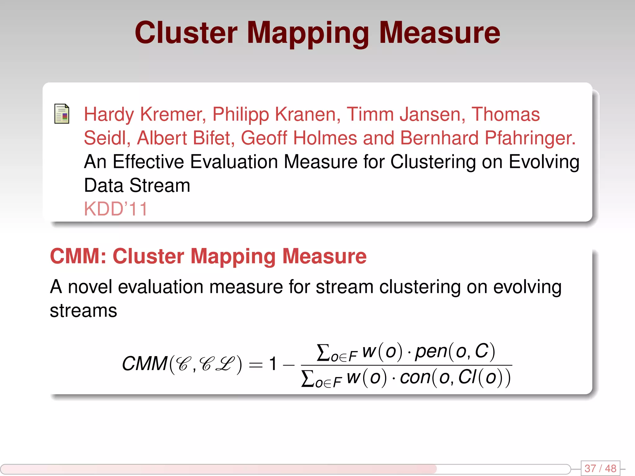 Cluster Mapping Measure Hardy Kremer, Philipp Kranen, Timm Jansen, Thomas Seidl, Albert Bifet, Geoff Holmes and Bernhard Pfahringer. An Effective Evaluation Measure for Clustering on Evolving Data Stream KDD’11 CMM: Cluster Mapping Measure A novel evaluation measure for stream clustering on evolving streams ∑o∈F w (o ) · pen(o, C ) CMM (C , C L ) = 1 − ∑o∈F w (o ) · con(o, Cl (o )) 37 / 48 