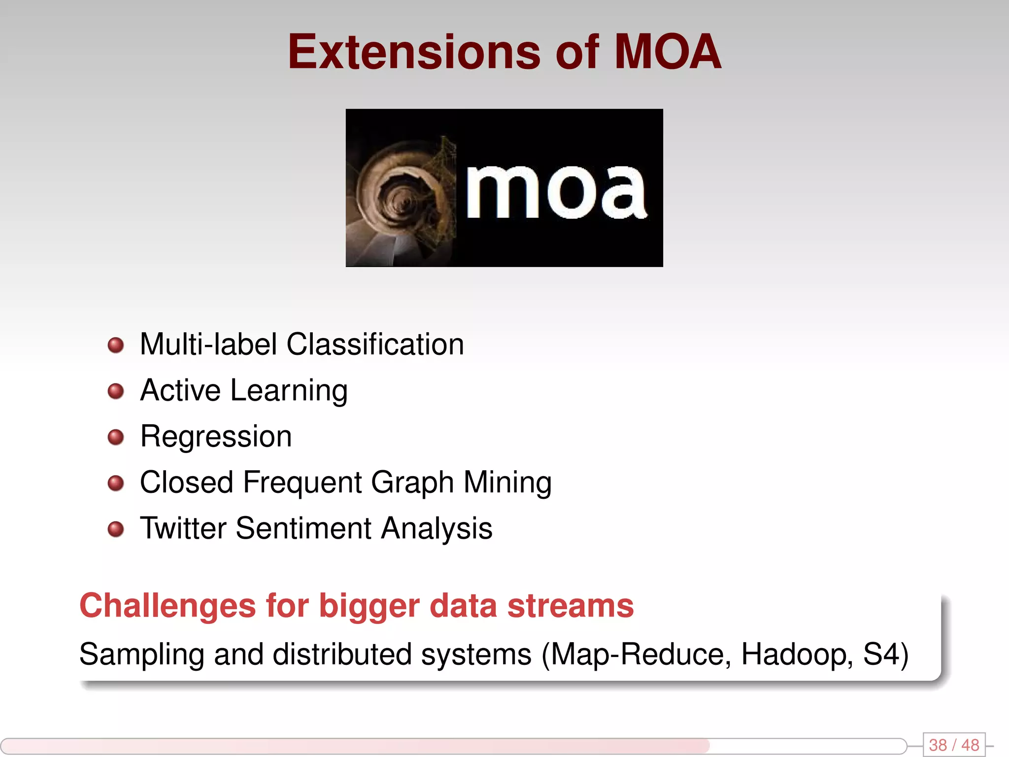 Extensions of MOA Multi-label Classiﬁcation Active Learning Regression Closed Frequent Graph Mining Twitter Sentiment Analysis Challenges for bigger data streams Sampling and distributed systems (Map-Reduce, Hadoop, S4) 38 / 48 
