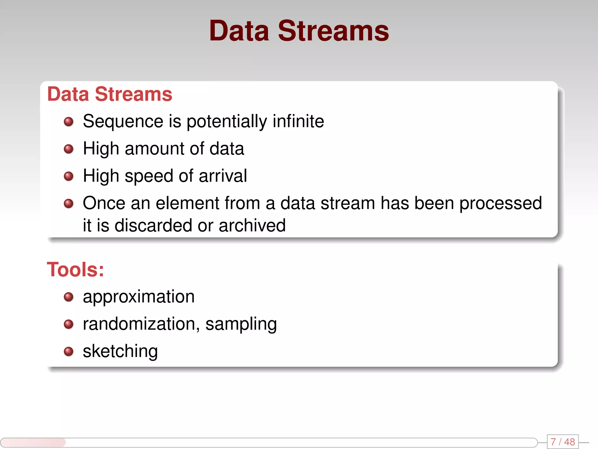 Data Streams Data Streams Sequence is potentially inﬁnite High amount of data High speed of arrival Once an element from a data stream has been processed it is discarded or archived Tools: approximation randomization, sampling sketching 7 / 48 