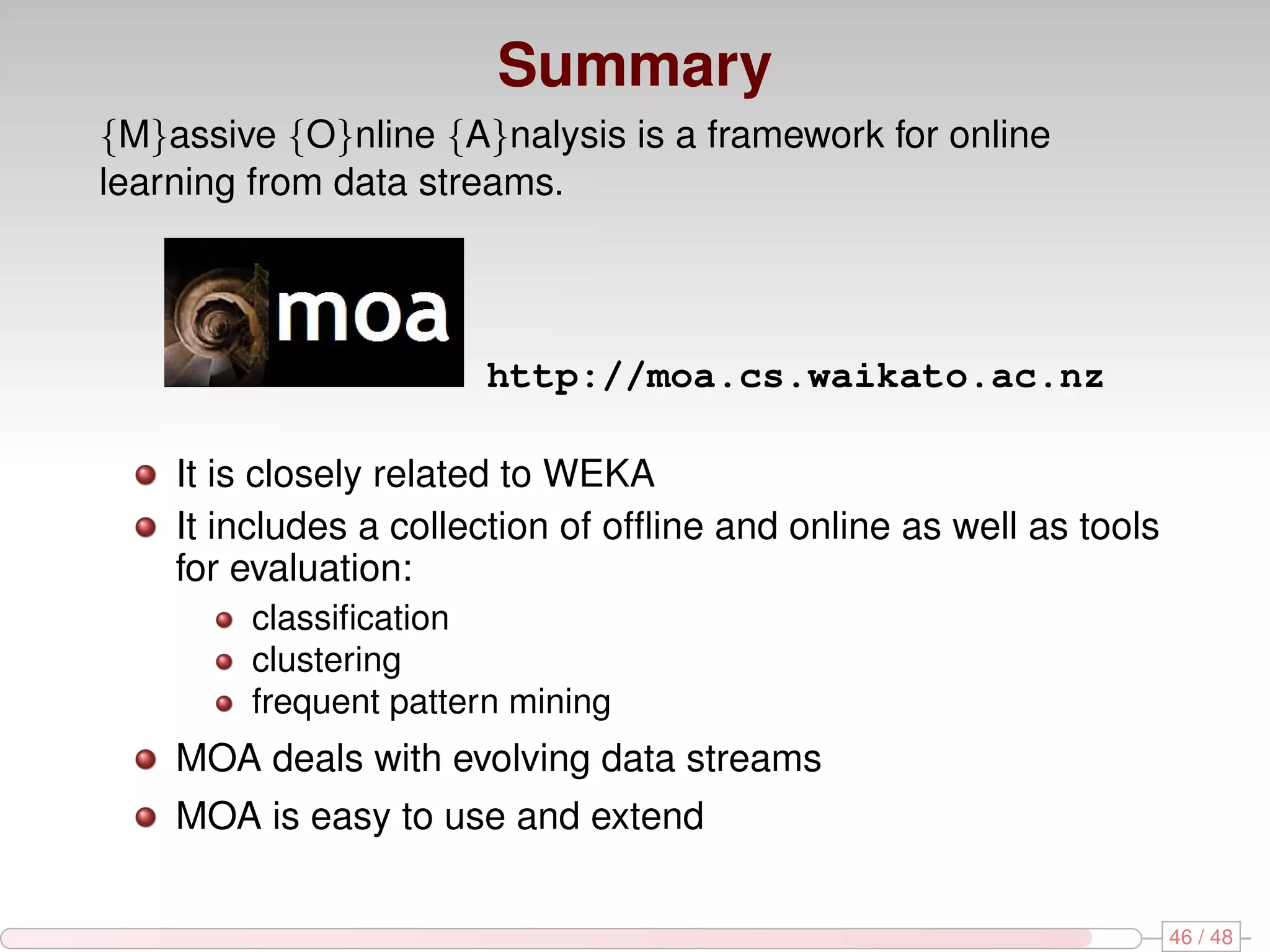 Summary {M}assive {O}nline {A}nalysis is a framework for online learning from data streams. http://moa.cs.waikato.ac.nz It is closely related to WEKA It includes a collection of ofﬂine and online as well as tools for evaluation: classiﬁcation clustering frequent pattern mining MOA deals with evolving data streams MOA is easy to use and extend 46 / 48 
