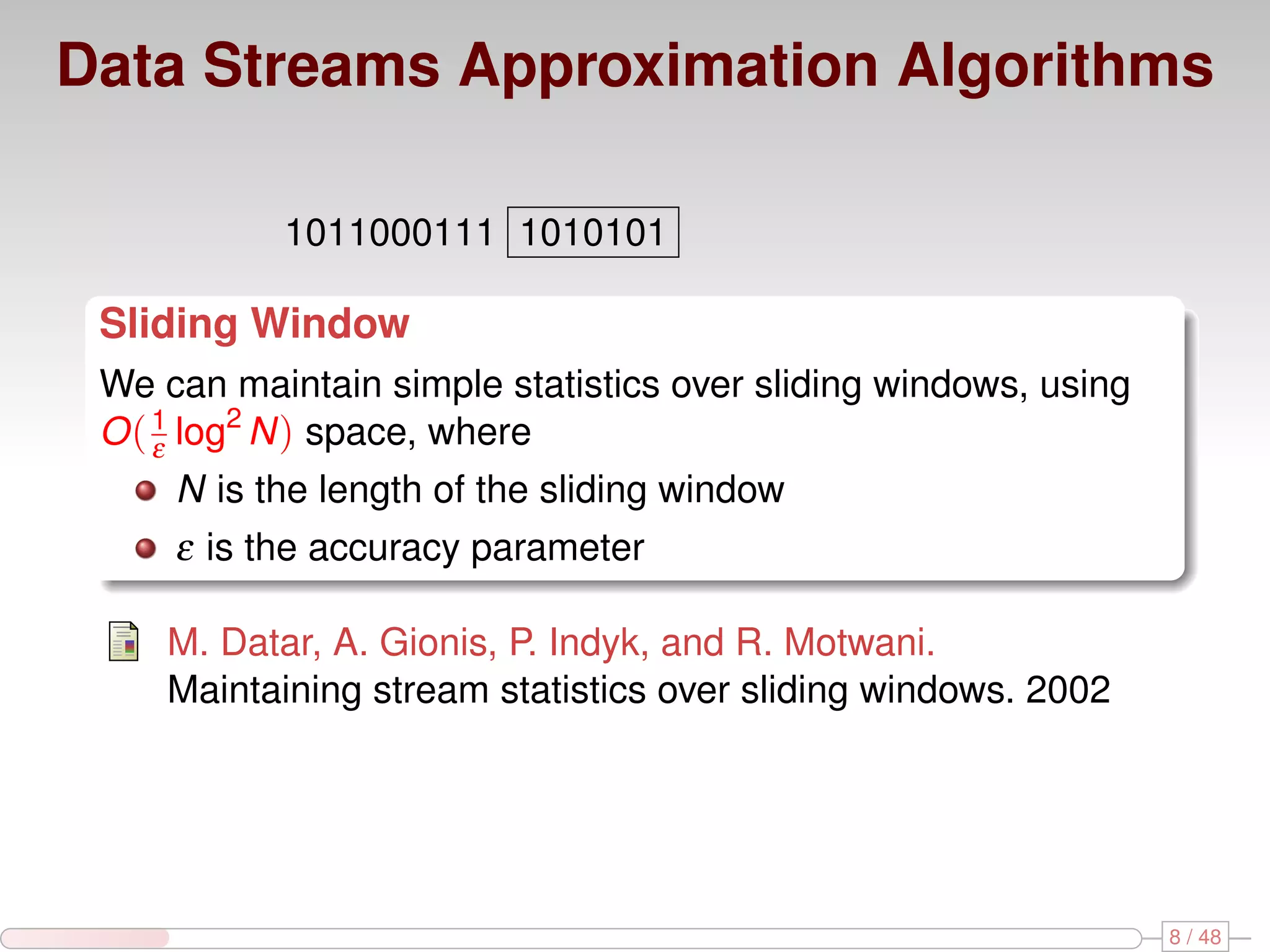 Data Streams Approximation Algorithms 1011000111 1010101 Sliding Window We can maintain simple statistics over sliding windows, using O ( 1 log2 N ) space, where ε N is the length of the sliding window ε is the accuracy parameter M. Datar, A. Gionis, P. Indyk, and R. Motwani. Maintaining stream statistics over sliding windows. 2002 8 / 48 