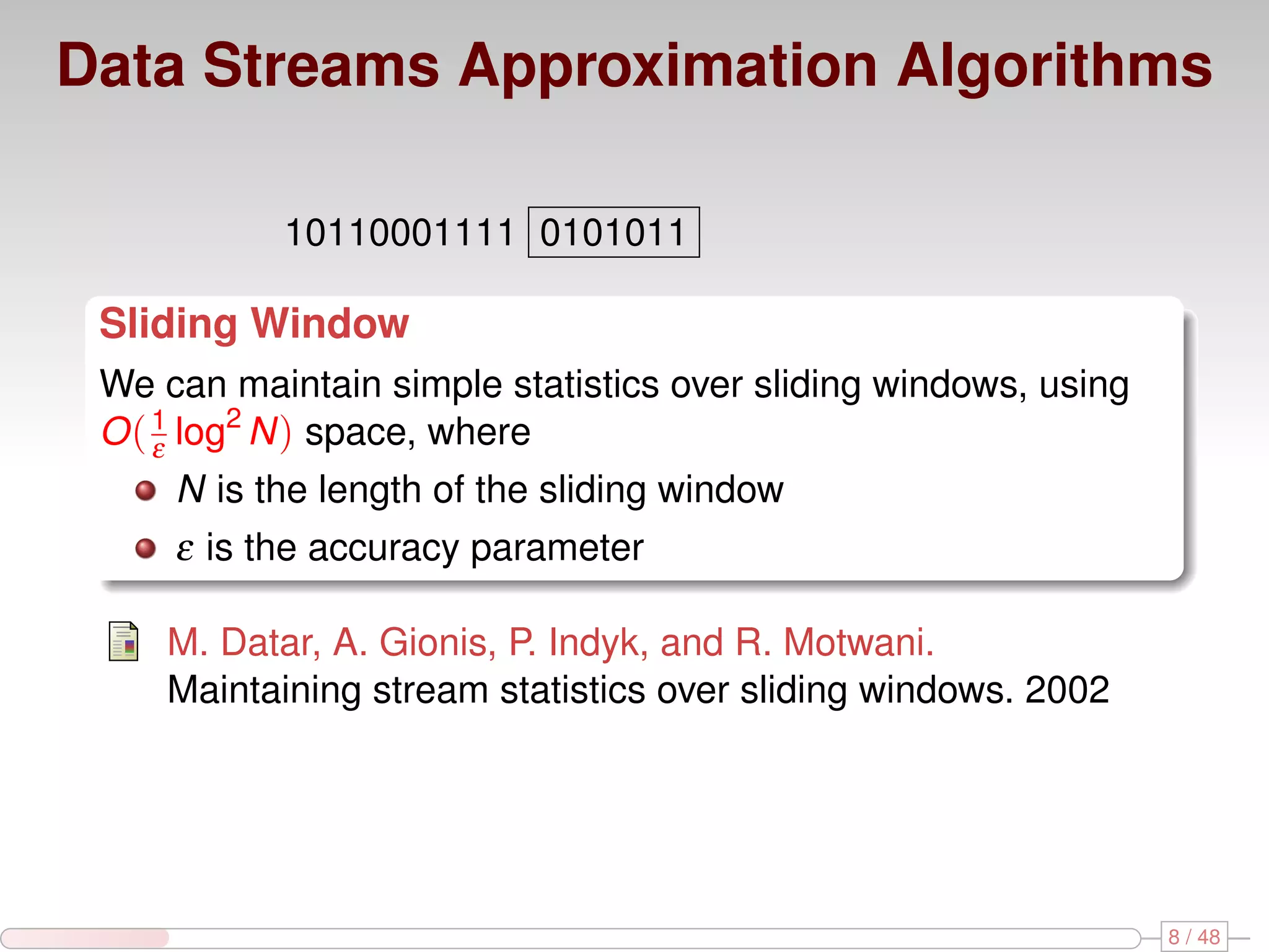 Data Streams Approximation Algorithms 10110001111 0101011 Sliding Window We can maintain simple statistics over sliding windows, using O ( 1 log2 N ) space, where ε N is the length of the sliding window ε is the accuracy parameter M. Datar, A. Gionis, P. Indyk, and R. Motwani. Maintaining stream statistics over sliding windows. 2002 8 / 48 