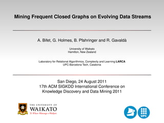 Mining Frequent Closed Graphs on Evolving Data Streams



                                                         `
         A. Bifet, G. Holmes, B. Pfahringer and R. Gavalda
                                 University of Waikato
                                Hamilton, New Zealand


         Laboratory for Relational Algorithmics, Complexity and Learning LARCA
                              UPC-Barcelona Tech, Catalonia




                 San Diego, 24 August 2011
         17th ACM SIGKDD International Conference on
          Knowledge Discovery and Data Mining 2011
 