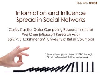 KDD 2012 Tutorial



     Information and Influence
     Spread in Social Networks
 Carlos Castillo (Qatar Computing Research Institute)
          Wei Chen (Microsoft Research Asia)
Laks V. S. Lakshmanan* (University of British Columbia)



                       * Research supported by an NSERC Strategic
                         Grant on Business Intelligence Network
 