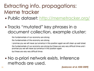 Extracting info. propagations:
     Meme tracker
        Public dataset: http://memetracker.org/

        Tracks “mutated” key phrases in a
         document collection, example cluster:
           the fundamentals of our economy are strong
           the fundamentals of the economy are strong
           i promise you we will never put america in this position again we will clean up wall street
           the fundamentals of our economy are strong but these are very very difficult times and i
           promise you we will never put america in this position again
           but these are very very difficult times



        No a-priori network exists. Inference
         methods are used.
11                                                                      [Leskovec et al. KDD 2009]
 