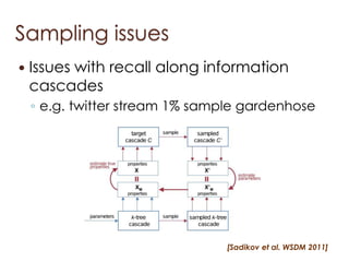 Sampling issues
   Issues with recall along information
    cascades
    ◦ e.g. twitter stream 1% sample gardenhose




                                [Sadikov et al. WSDM 2011]
 