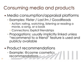 Consuming media and products
        Media consumption/appraisal platforms
         ◦ Examples: Flixter / Last.fm / GoodReads
           Action: rating, watching, listening or reading a
            movie, a song, or a book
           Connections: Explicit friendships
         ◦ Propagations: usually implicitly linked unless
           “recommend to a friend” feature is used and
           publicly available

        Product recommendations
         ◦ Example: @cosme cosmetics
           recommendations
17
 
