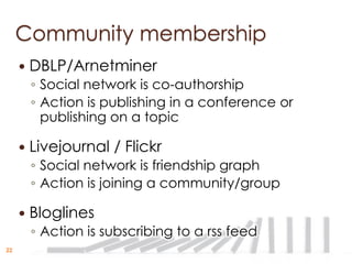 Community membership
        DBLP/Arnetminer
         ◦ Social network is co-authorship
         ◦ Action is publishing in a conference or
           publishing on a topic

        Livejournal / Flickr
         ◦ Social network is friendship graph
         ◦ Action is joining a community/group

        Bloglines
         ◦ Action is subscribing to a rss feed
22
 