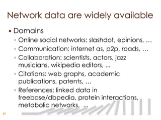 Network data are widely available
        Domains
         ◦ Online social networks: slashdot, epinions, …
         ◦ Communication: internet as, p2p, roads, …
         ◦ Collaboration: scientists, actors, jazz
           musicians, wikipedia editors, ...
         ◦ Citations: web graphs, academic
           publications, patents, …
         ◦ References: linked data in
           freebase/dbpedia, protein interactions,
           metabolic networks, ...
29
 