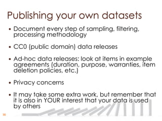 Publishing your own datasets
        Document every step of sampling, filtering,
         processing methodology
        CC0 (public domain) data releases
        Ad-hoc data releases: look at items in example
         agreements (duration, purpose, warranties, item
         deletion policies, etc.)
        Privacy concerns
        It may take some extra work, but remember that
         it is also in YOUR interest that your data is used
         by others
30
 