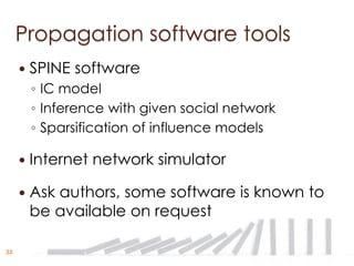 Propagation software tools
        SPINE software
         ◦ IC model
         ◦ Inference with given social network
         ◦ Sparsification of influence models

        Internet network simulator

        Ask authors, some software is known to
         be available on request

33
 