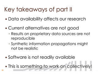 Key takeaways of part II
        Data availability affects our research

        Current alternatives are not good
         ◦ Results on proprietary data sources are not
           reproducible
         ◦ Synthetic information propagations might
           not be realistic

        Software is not readily available

        This is something to work on collectively!
36
 
