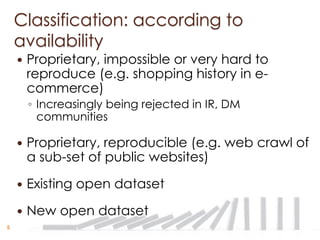 Classification: according to
    availability
       Proprietary, impossible or very hard to
        reproduce (e.g. shopping history in e-
        commerce)
        ◦ Increasingly being rejected in IR, DM
          communities

       Proprietary, reproducible (e.g. web crawl of
        a sub-set of public websites)

       Existing open dataset

       New open dataset
5
 