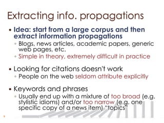 Extracting info. propagations
       Idea: start from a large corpus and then
        extract information propagations
        ◦ Blogs, news articles, academic papers, generic
          web pages, etc.
        ◦ Simple in theory, extremely difficult in practice

       Looking for citations doesn't work
        ◦ People on the web seldom attribute explicitly

       Keywords and phrases
        ◦ Usually end up with a mixture of too broad (e.g.
          stylistic idioms) and/or too narrow (e.g. one
          specific copy of a news item) “topics”
9
 
