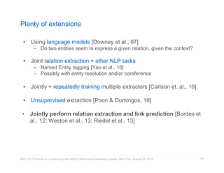 Plenty of extensions 
• Using language models [Downey et al., 07] 
• Do two entities seem to express a given relation, given the context? 
• Joint relation extraction + other NLP tasks 
• Named Entity tagging [Yao et al., 10] 
• Possibly with entity resolution and/or coreference 
• Jointly + repeatedly training multiple extractors [Carlson et. al., 10] 
• Unsupervised extraction [Poon & Domingos, 10] 
• Jointly perform relation extraction and link prediction [Bordes et 
al., 12; Weston et al., 13; Riedel et al., 13] 
KDD 2014 Tutorial on Constructing and Mining Web-scale Knowledge Graphs, New York, August 24, 2014 
102 
 