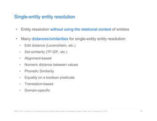 Single-entity entity resolution 
• Entity resolution without using the relational context of entities 
• Many distances/similarities for single-entity entity resolution: 
• Edit distance (Levenshtein, etc.) 
• Set similarity (TF-IDF, etc.) 
• Alignment-based 
• Numeric distance between values 
• Phonetic Similarity 
• Equality on a boolean predicate 
• Translation-based 
• Domain-specific 
KDD 2014 Tutorial on Constructing and Mining Web-scale Knowledge Graphs, New York, August 24, 2014 
105 
 