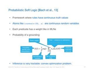 Probabilistic Soft Logic [Bach et al., 13] 
• Framework where rules have continuous truth values 
• Atoms like teammate(KB, x) are continuous random variables 
• Each predicate has a weight like in MLNs 
• Probability of a grounding: 
• Inference is very tractable: convex optimization problem. 
KDD 2014 Tutorial on Constructing and Mining Web-scale Knowledge Graphs, New York, August 24, 2014 
125 
 