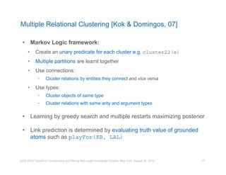 Multiple Relational Clustering [Kok  Domingos, 07] 
KDD 2014 Tutorial on Constructing and Mining Web-scale Knowledge Graphs, New York, August 24, 2014 
127 
• Markov Logic framework: 
• Create an unary predicate for each cluster e.g. cluster22(x) 
• Multiple partitions are learnt together 
• Use connections: 
• Cluster relations by entities they connect and vice versa 
• Use types: 
• Cluster objects of same type 
• Cluster relations with same arity and argument types 
• Learning by greedy search and multiple restarts maximizing posterior 
• Link prediction is determined by evaluating truth value of grounded 
atoms such as playFor(KB, LAL) 
 