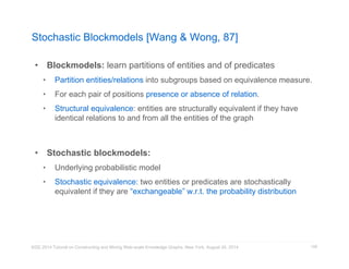 Stochastic Blockmodels [Wang  Wong, 87] 
• Blockmodels: learn partitions of entities and of predicates 
• Partition entities/relations into subgroups based on equivalence measure. 
• For each pair of positions presence or absence of relation. 
• Structural equivalence: entities are structurally equivalent if they have 
identical relations to and from all the entities of the graph 
• Stochastic blockmodels: 
• Underlying probabilistic model 
• Stochastic equivalence: two entities or predicates are stochastically 
equivalent if they are “exchangeable” w.r.t. the probability distribution 
KDD 2014 Tutorial on Constructing and Mining Web-scale Knowledge Graphs, New York, August 24, 2014 
128 
 