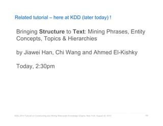Related tutorial – here at KDD (later today) ! 
Bringing Structure to Text: Mining Phrases, Entity 
Concepts, Topics  Hierarchies 
by Jiawei Han, Chi Wang and Ahmed El-Kishky 
Today, 2:30pm 
KDD 2014 Tutorial on Constructing and Mining Web-scale Knowledge Graphs, New York, August 24, 2014 
150 
 