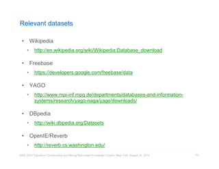Relevant datasets 
• Wikipedia 
• http://en.wikipedia.org/wiki/Wikipedia:Database_download 
• Freebase 
• https://developers.google.com/freebase/data 
• YAGO 
• http://www.mpi-inf.mpg.de/departments/databases-and-information-systems/ 
research/yago-naga/yago/downloads/ 
• DBpedia 
• http://wiki.dbpedia.org/Datasets 
• OpenIE/Reverb 
• http://reverb.cs.washington.edu/ 
KDD 2014 Tutorial on Constructing and Mining Web-scale Knowledge Graphs, New York, August 24, 2014 
151 
 