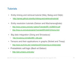 Tutorials 
• Entity linking and retrieval tutorial (Meij, Balog and Odijk) 
• http://ejmeij.github.io/entity-linking-and-retrieval-tutorial/ 
• Entity resolution tutorials (Getoor and Machanavajjhala) 
• http://www.umiacs.umd.edu/~getoor/Tutorials/ER_VLDB2012.pdf 
• http://linqs.cs.umd.edu/projects/Tutorials/ER-AAAI12/Home.html 
• Big data integration (Dong and Srivastava) 
• http://lunadong.com/talks/BDI_vldb.pptx 
• Tensors and their applications in graphs (Nickel and Tresp) 
• http://www.cip.ifi.lmu.de/~nickel/iswc2012-learning-on-linked-data/ 
• Probabilistic soft logic (Bach et Getoor) 
• http://psl.umiacs.umd.edu/ 
KDD 2014 Tutorial on Constructing and Mining Web-scale Knowledge Graphs, New York, August 24, 2014 
154 
 