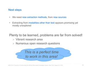 Next steps 
• We need new extraction methods, from new sources 
• Extracting from modalities other than text appears promising yet 
mostly unexplored 
Plenty to be learned, problems are far from solved! 
 Vibrant research area 
 Numerous open research questions 
KDD 2014 Tutorial on Constructing and Mining Web-scale Knowledge Graphs, New York, August 24, 2014 
159 
This is a perfect time 
to work in this area! 
