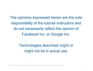 The opinions expressed herein are the sole 
responsibility of the tutorial instructors and 
do not necessarily reflect the opinion of 
Facebook Inc. or Google Inc. 
Technologies described might or 
might not be in actual use. 
KDD 2014 Tutorial on Constructing and Mining Web-scale Knowledge Graphs, New York, August 24, 2014 
2 
 