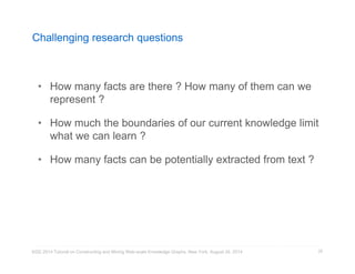 Challenging research questions 
• How many facts are there ? How many of them can we 
represent ? 
• How much the boundaries of our current knowledge limit 
what we can learn ? 
• How many facts can be potentially extracted from text ? 
KDD 2014 Tutorial on Constructing and Mining Web-scale Knowledge Graphs, New York, August 24, 2014 
29 
 