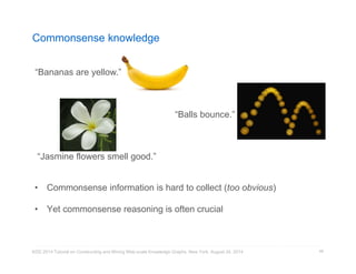 Commonsense knowledge 
“Bananas are yellow.” 
• Commonsense information is hard to collect (too obvious) 
• Yet commonsense reasoning is often crucial 
KDD 2014 Tutorial on Constructing and Mining Web-scale Knowledge Graphs, New York, August 24, 2014 
46 
“Jasmine flowers smell good.” 
“Balls bounce.” 
 