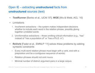 Open IE – extracting unstructured facts from 
unstructured sources (text) 
• TextRunner [Banko et al., IJCAI ’07], WOE [Wu & Weld, ACL ‘10] 
• Limitations 
1. Incoherent extractions – the system makes independent decisions 
whether to include each word in the relation phrase, possibly gluing 
together unrelated words 
2. Uninformative extractions – those omitting critical information (e.g., “has” 
instead of “has a population of” or “has a Ph.D. in”) 
• ReVerb [Fader et al., EMNLP ‘11] solves these problems by adding 
syntactic constraints 
• Every multi-word relation phrase must begin with a verb, end with a 
preposition and be a contiguous sequence of words) 
• Relation phrases should not omit nouns 
• Minimal number of distinct argument pairs in a large corpus 
KDD 2014 Tutorial on Constructing and Mining Web-scale Knowledge Graphs, New York, August 24, 2014 
58 
 