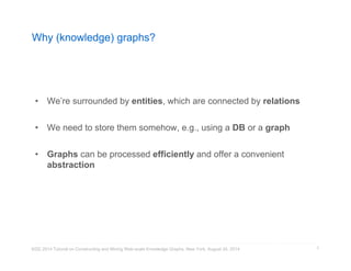 Why (knowledge) graphs? 
• We’re surrounded by entities, which are connected by relations 
• We need to store them somehow, e.g., using a DB or a graph 
• Graphs can be processed efficiently and offer a convenient 
abstraction 
KDD 2014 Tutorial on Constructing and Mining Web-scale Knowledge Graphs, New York, August 24, 2014 
7 
 