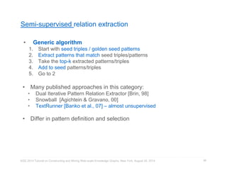 Semi-supervised relation extraction 
• Generic algorithm 
1. Start with seed triples / golden seed patterns 
2. Extract patterns that match seed triples/patterns 
3. Take the top-k extracted patterns/triples 
4. Add to seed patterns/triples 
5. Go to 2 
• Many published approaches in this category: 
• Dual Iterative Pattern Relation Extractor [Brin, 98] 
• Snowball [Agichtein & Gravano, 00] 
• TextRunner [Banko et al., 07] – almost unsupervised 
• Differ in pattern definition and selection 
KDD 2014 Tutorial on Constructing and Mining Web-scale Knowledge Graphs, New York, August 24, 2014 
86 
 