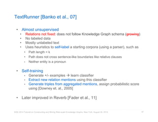 TextRunner [Banko et al., 07] 
• Almost unsupervised 
• Relations not fixed: does not follow Knowledge Graph schema (growing) 
• No labeled data 
• Mostly unlabeled text 
• Uses heuristics to self-label a starting corpora (using a parser), such as 
• Path length < k 
• Path does not cross sentence-like boundaries like relative clauses 
• Neither entity is a pronoun 
• Self-training 
• Generate +/- examples  learn classifier 
• Extract new relation mentions using this classifier 
• Generate triples from aggregated mentions, assign probabilistic score 
using [Downey et. al., 2005] 
• Later improved in Reverb [Fader et al., 11] 
KDD 2014 Tutorial on Constructing and Mining Web-scale Knowledge Graphs, New York, August 24, 2014 
87 
 