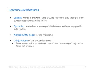 Sentence-level features 
● Lexical: words in between and around mentions and their parts-of-speech 
tags (conjunctive form) 
● Syntactic: dependency parse path between mentions along with 
side nodes 
● Named Entity Tags: for the mentions 
● Conjunctions of the above features 
● Distant supervision is used on to lots of data  sparsity of conjunctive 
forms not an issue 
KDD 2014 Tutorial on Constructing and Mining Web-scale Knowledge Graphs, New York, August 24, 2014 
92 
 