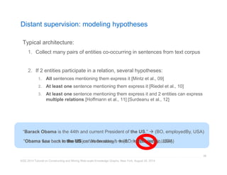 Distant supervision: modeling hypotheses 
Typical architecture: 
1. Collect many pairs of entities co-occurring in sentences from text corpus 
2. If 2 entities participate in a relation, several hypotheses: 
1. All sentences mentioning them express it [Mintz et al., 09] 
2. At least one sentence mentioning them express it [Riedel et al., 10] 
3. At least one sentence mentioning them express it and 2 entities can express 
multiple relations [Hoffmann et al., 11] [Surdeanu et al., 12] 
“Barack Obama is the 44th and current President of the US.”  (BO, employedBy, USA) 
““Obama wfleaws boarcnk itno tthhee UUSS jounst Wase dhnee asldwaayy.”s sa(idB.O” , em(BpOlo, ybeodrBnIyn, ,U USSAA)) 
KDD 2014 Tutorial on Constructing and Mining Web-scale Knowledge Graphs, New York, August 24, 2014 
98 
 