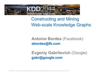 Constructing and Mining 
Web-scale Knowledge Graphs 
Antoine Bordes (Facebook) 
abordes@fb.com 
Evgeniy Gabrilovich (Google) 
gabr@google.com 
KDD 2014 Tutorial on Constructing and Mining Web-scale Knowledge Graphs, New York, August 24, 2014 
 