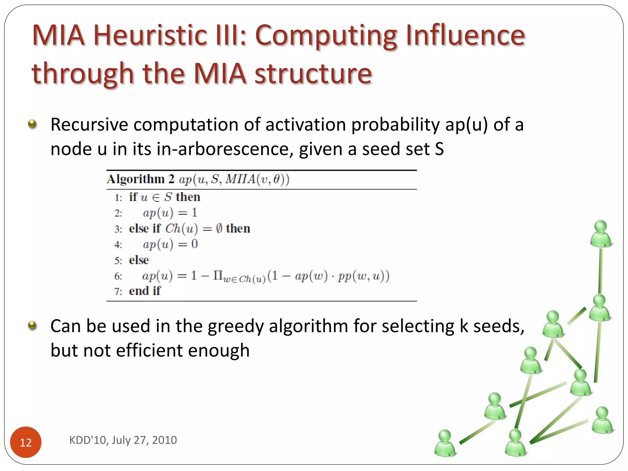 MIA Heuristic III: Computing Influence
 through the MIA structure
     Recursive computation of activation probability ap(u) of a
     node u in its in-arborescence, given a seed set S




     Can be used in the greedy algorithm for selecting k seeds,
     but not efficient enough



12     KDD'10, July 27, 2010
 