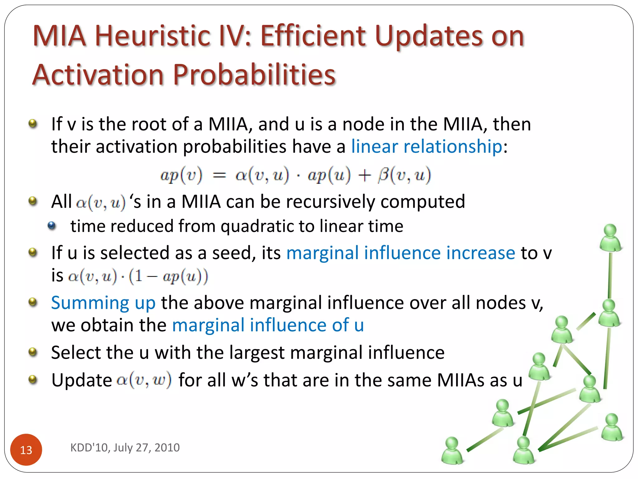 MIA Heuristic IV: Efficient Updates on
 Activation Probabilities
     If v is the root of a MIIA, and u is a node in the MIIA, then
     their activation probabilities have a linear relationship:

     All          ‘s in a MIIA can be recursively computed
       time reduced from quadratic to linear time
     If u is selected as a seed, its marginal influence increase to v
     is
     Summing up the above marginal influence over all nodes v,
     we obtain the marginal influence of u
     Select the u with the largest marginal influence
     Update           for all w’s that are in the same MIIAs as u


13     KDD'10, July 27, 2010
 