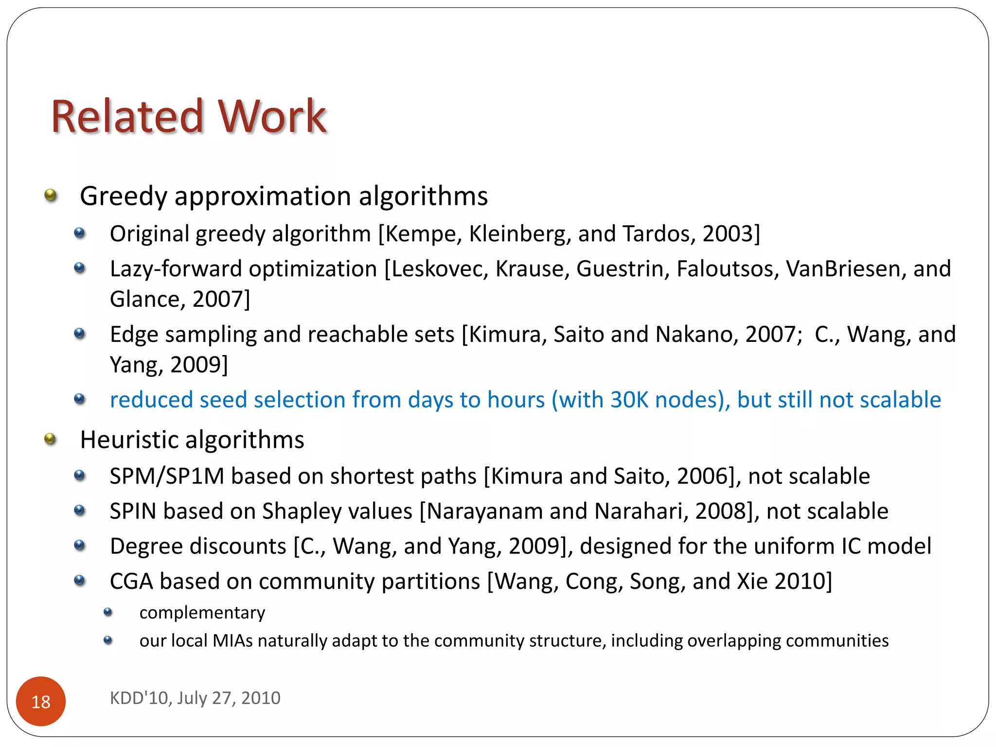Related Work
     Greedy approximation algorithms
       Original greedy algorithm [Kempe, Kleinberg, and Tardos, 2003]
       Lazy-forward optimization [Leskovec, Krause, Guestrin, Faloutsos, VanBriesen, and
       Glance, 2007]
       Edge sampling and reachable sets [Kimura, Saito and Nakano, 2007; C., Wang, and
       Yang, 2009]
       reduced seed selection from days to hours (with 30K nodes), but still not scalable
     Heuristic algorithms
       SPM/SP1M based on shortest paths [Kimura and Saito, 2006], not scalable
       SPIN based on Shapley values [Narayanam and Narahari, 2008], not scalable
       Degree discounts [C., Wang, and Yang, 2009], designed for the uniform IC model
       CGA based on community partitions [Wang, Cong, Song, and Xie 2010]
          complementary
          our local MIAs naturally adapt to the community structure, including overlapping communities


18     KDD'10, July 27, 2010
 