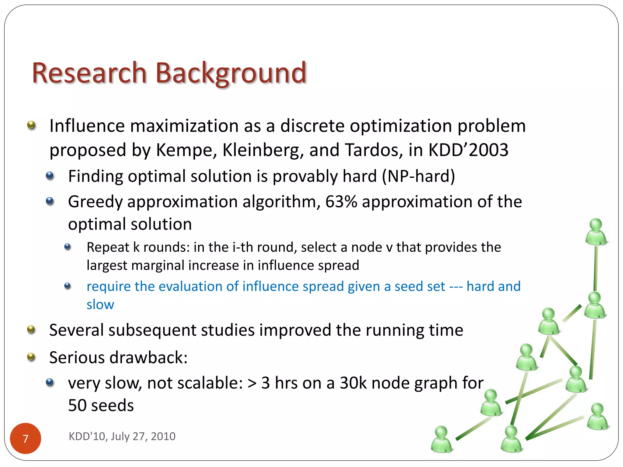 Research Background
     Influence maximization as a discrete optimization problem
     proposed by Kempe, Kleinberg, and Tardos, in KDD’2003
       Finding optimal solution is provably hard (NP-hard)
       Greedy approximation algorithm, 63% approximation of the
       optimal solution
          Repeat k rounds: in the i-th round, select a node v that provides the
          largest marginal increase in influence spread
          require the evaluation of influence spread given a seed set --- hard and
          slow
     Several subsequent studies improved the running time
     Serious drawback:
       very slow, not scalable: > 3 hrs on a 30k node graph for
       50 seeds
7      KDD'10, July 27, 2010
 