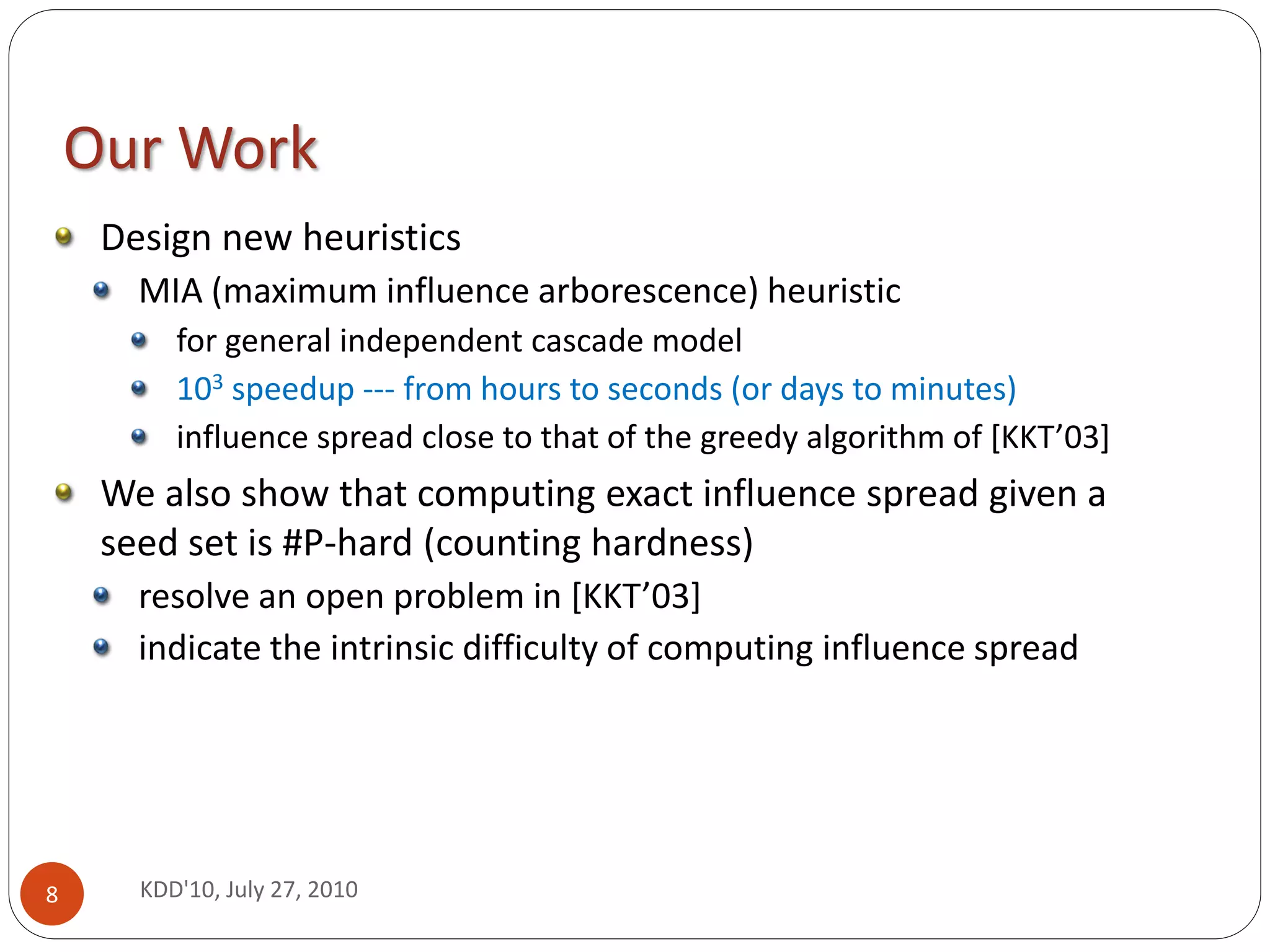 Our Work
     Design new heuristics
       MIA (maximum influence arborescence) heuristic
          for general independent cascade model
          103 speedup --- from hours to seconds (or days to minutes)
          influence spread close to that of the greedy algorithm of [KKT’03]
     We also show that computing exact influence spread given a
     seed set is #P-hard (counting hardness)
       resolve an open problem in [KKT’03]
       indicate the intrinsic difficulty of computing influence spread




8      KDD'10, July 27, 2010
 