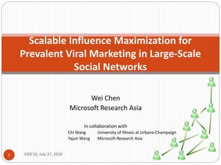 Scalable Influence Maximization for
    Prevalent Viral Marketing in Large-Scale
                Social Networks

                                  Wei Chen
                            Microsoft Research Asia

                                   In collaboration with
                            Chi Wang     University of Illinois at Urbana-Champaign
                            Yajun Wang   Microsoft Research Asia


1   KDD'10, July 27, 2010
 