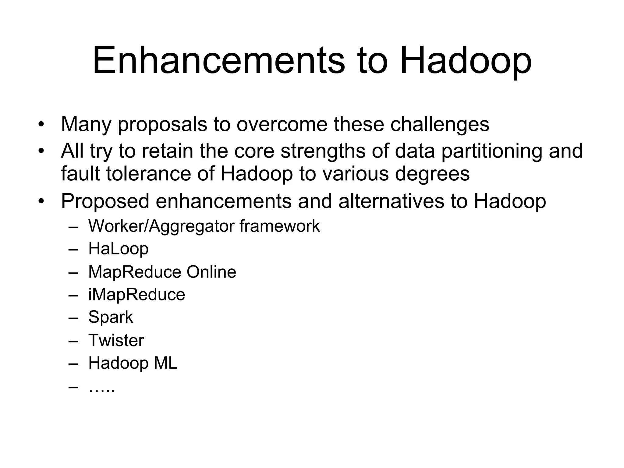 Enhancements to Hadoop
• Many proposals to overcome these challenges
• All try to retain the core strengths of data partitioning and
  fault tolerance of Hadoop to various degrees
• Proposed enhancements and alternatives to Hadoop
   –   Worker/Aggregator framework
   –   HaLoop
   –   MapReduce Online
   –   iMapReduce
   –   Spark
   –   Twister
   –   Hadoop ML
   –   …..
 