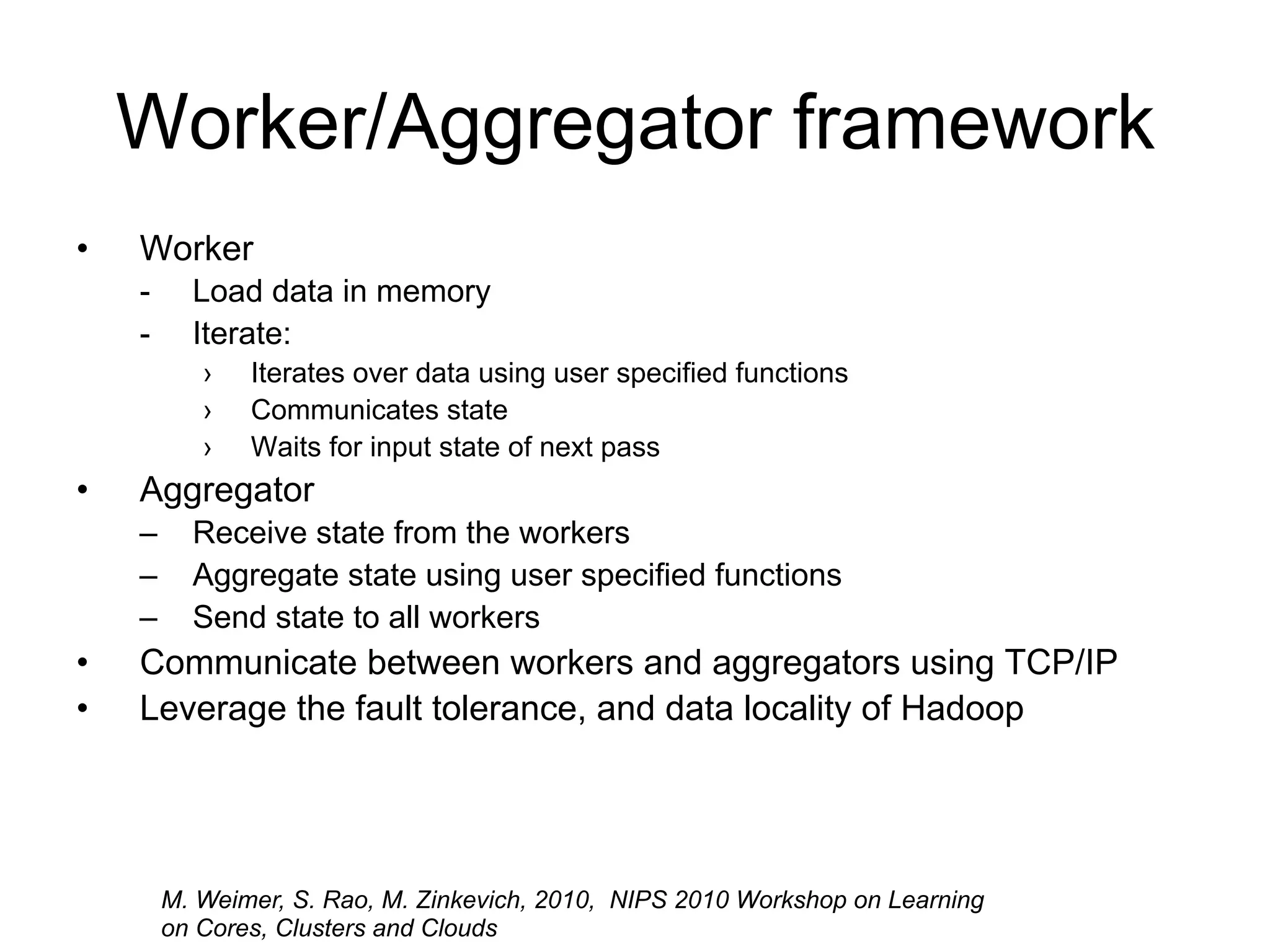 Worker/Aggregator framework
•   Worker
    -     Load data in memory
    -     Iterate:
           ›   Iterates over data using user specified functions
           ›   Communicates state
           ›   Waits for input state of next pass
•   Aggregator
    –     Receive state from the workers
    –     Aggregate state using user specified functions
    –     Send state to all workers
•   Communicate between workers and aggregators using TCP/IP
•   Leverage the fault tolerance, and data locality of Hadoop




        M. Weimer, S. Rao, M. Zinkevich, 2010, NIPS 2010 Workshop on Learning
        on Cores, Clusters and Clouds
 