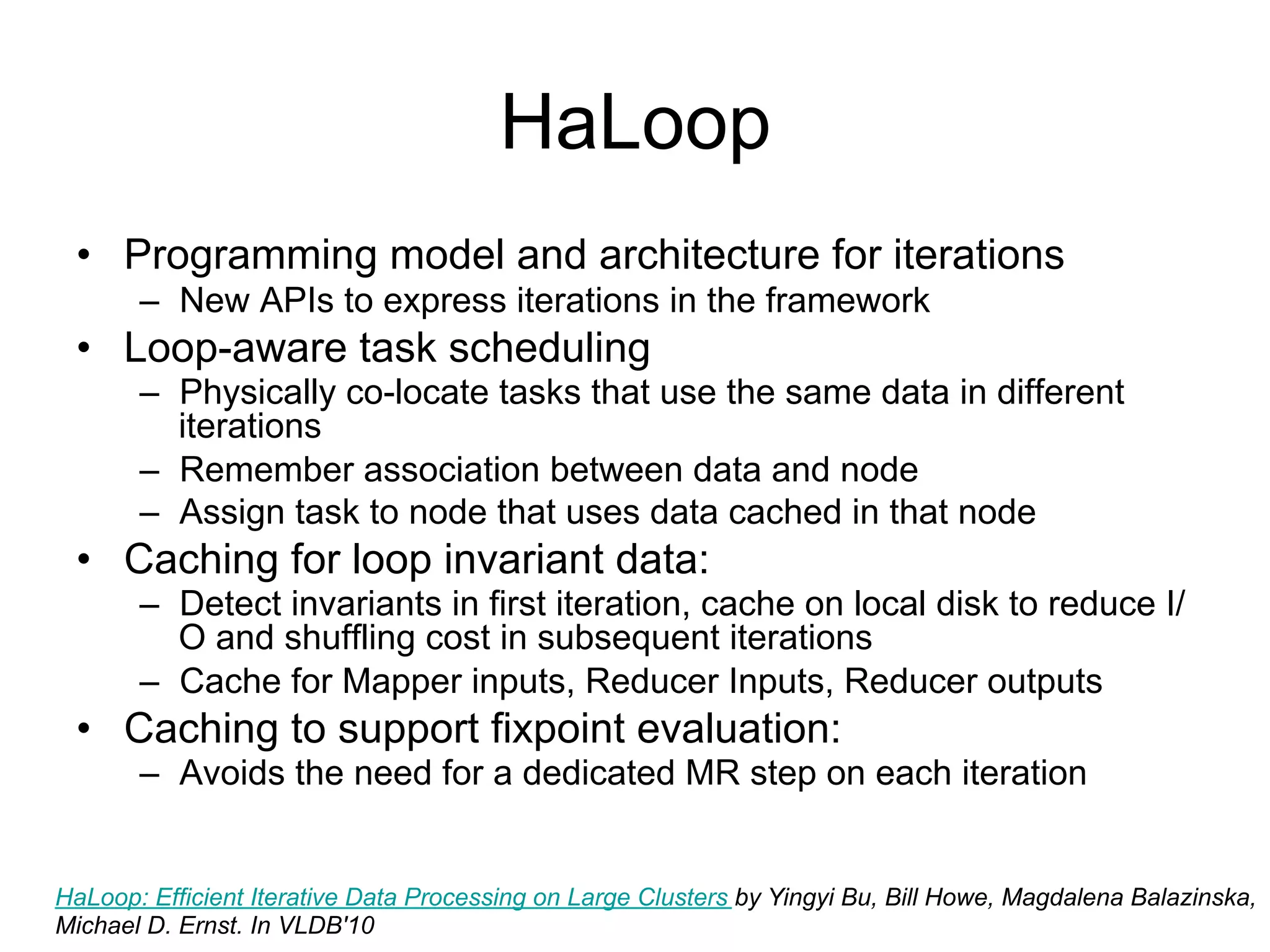 HaLoop
 • Programming model and architecture for iterations
       – New APIs to express iterations in the framework
 • Loop-aware task scheduling
       – Physically co-locate tasks that use the same data in different
         iterations
       – Remember association between data and node
       – Assign task to node that uses data cached in that node
 • Caching for loop invariant data:
       – Detect invariants in first iteration, cache on local disk to reduce
         I/O and shuffling cost in subsequent iterations
       – Cache for Mapper inputs, Reducer Inputs, Reducer outputs
 • Caching to support fixpoint evaluation:
       – Avoids the need for a dedicated MR step on each iteration


HaLoop: Efficient Iterative Data Processing on Large Clusters by Yingyi Bu, Bill Howe, Magdalena Balazinska,
Michael D. Ernst. In VLDB'10
 