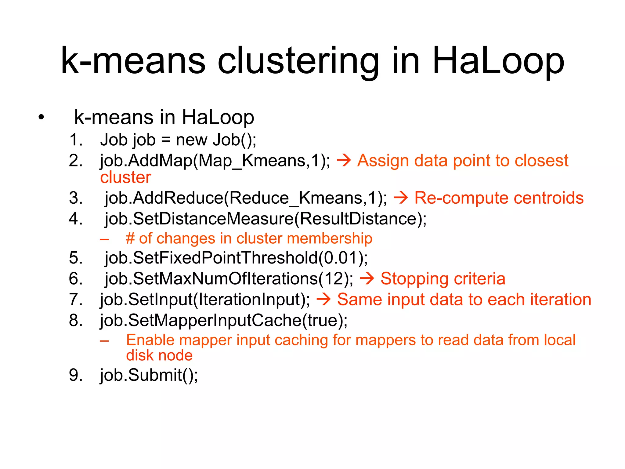 k-means clustering in HaLoop
•   k-means in HaLoop
    1. Job job = new Job();
    2. job.AddMap(Map_Kmeans,1);  Assign data point to closest
       cluster
    3. job.AddReduce(Reduce_Kmeans,1);  Re-compute centroids
    4. job.SetDistanceMeasure(ResultDistance);
        –   # of changes in cluster membership
    5. job.SetFixedPointThreshold(0.01);
    6. job.SetMaxNumOfIterations(12);  Stopping criteria
    7. job.SetInput(IterationInput);  Same input data to each iteration
    8. job.SetMapperInputCache(true);
        –   Enable mapper input caching for mappers to read data from local
            disk node
    9. job.Submit();
 